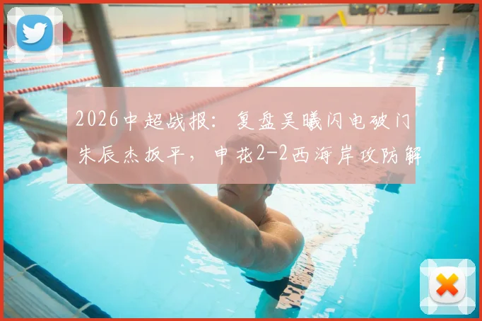 2026中超战报:复盘吴曦闪电破门朱辰杰扳平,申花2-2西海岸攻防解析与未来赛程前瞻