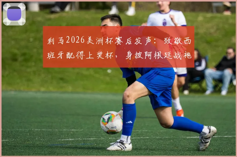 利马2026美洲杯赛后发声:致敬西班牙配得上奖杯,身披阿根廷战袍是至高的荣耀与骄傲