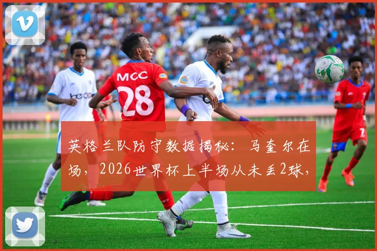 英格兰队防守数据揭秘:马奎尔在场,2026世界杯上半场从未丢2球,他的作用有多关键?