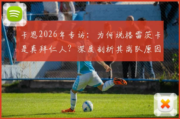 卡恩2026年专访：为何说格雷茨卡是真拜仁人？深度剖析其离队原因与拜仁忠诚度标准