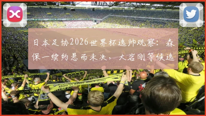 日本足协2026世界杯选帅观察:森保一续约悬而未决,大岩刚等候选待考,解析主帅更替关键点