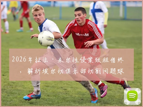 2026年拉法·米尔性侵案致租借终止，解析埃尔切俱乐部切割问题球员的决策与影响
