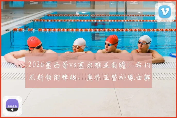 2026墨西哥vs塞尔维亚前瞻：希门尼斯领衔锋线，奥乔亚替补缘由解析，附双方历史战绩与阵容分析