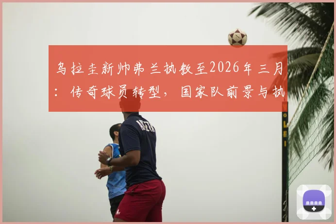 乌拉圭新帅弗兰执教至2026年三月:传奇球员转型,国家队前景与执教风格深度解读