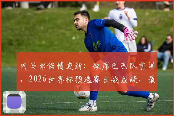 内马尔伤情更新：缺席巴西队首训，2026世界杯预选赛出战成疑，最新检查结果即将公布