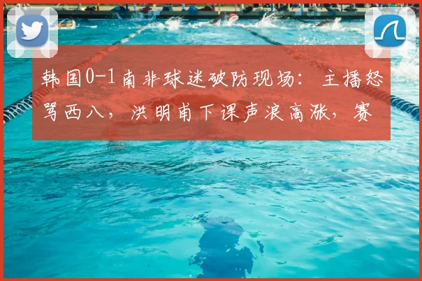 韩国0-1南非球迷破防现场：主播怒骂西八，洪明甫下课声浪高涨，赛后评论深度解析