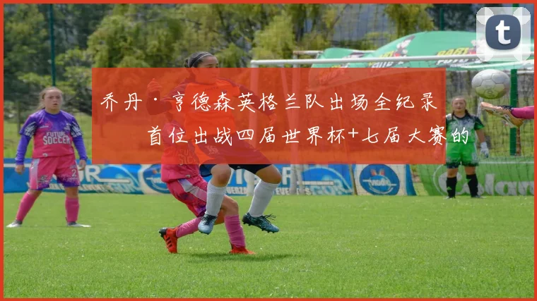 乔丹·亨德森英格兰队出场全纪录：首位出战四届世界杯+七届大赛的传奇，附2026参赛前景分析